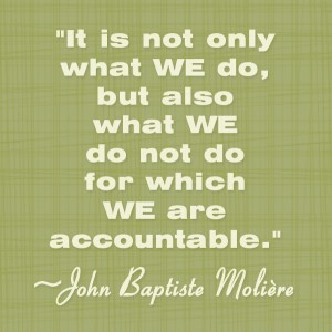 Accountability Quotes – Being Accountable – Personality Accountability – Leadership – Quote - It is not only what we do, but also what we make up our minds that we are n't going to do - do not do for which we are accountable for - you cannot escape the consequences of the things that you decide to do in you life. John Baptiste Moliere